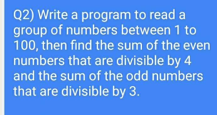 Q2) Write a program to read a
group of numbers between 1 to
100, then find the sum of the even
numbers that are divisible by 4
and the sum of the odd numbers
that are divisible by 3.
