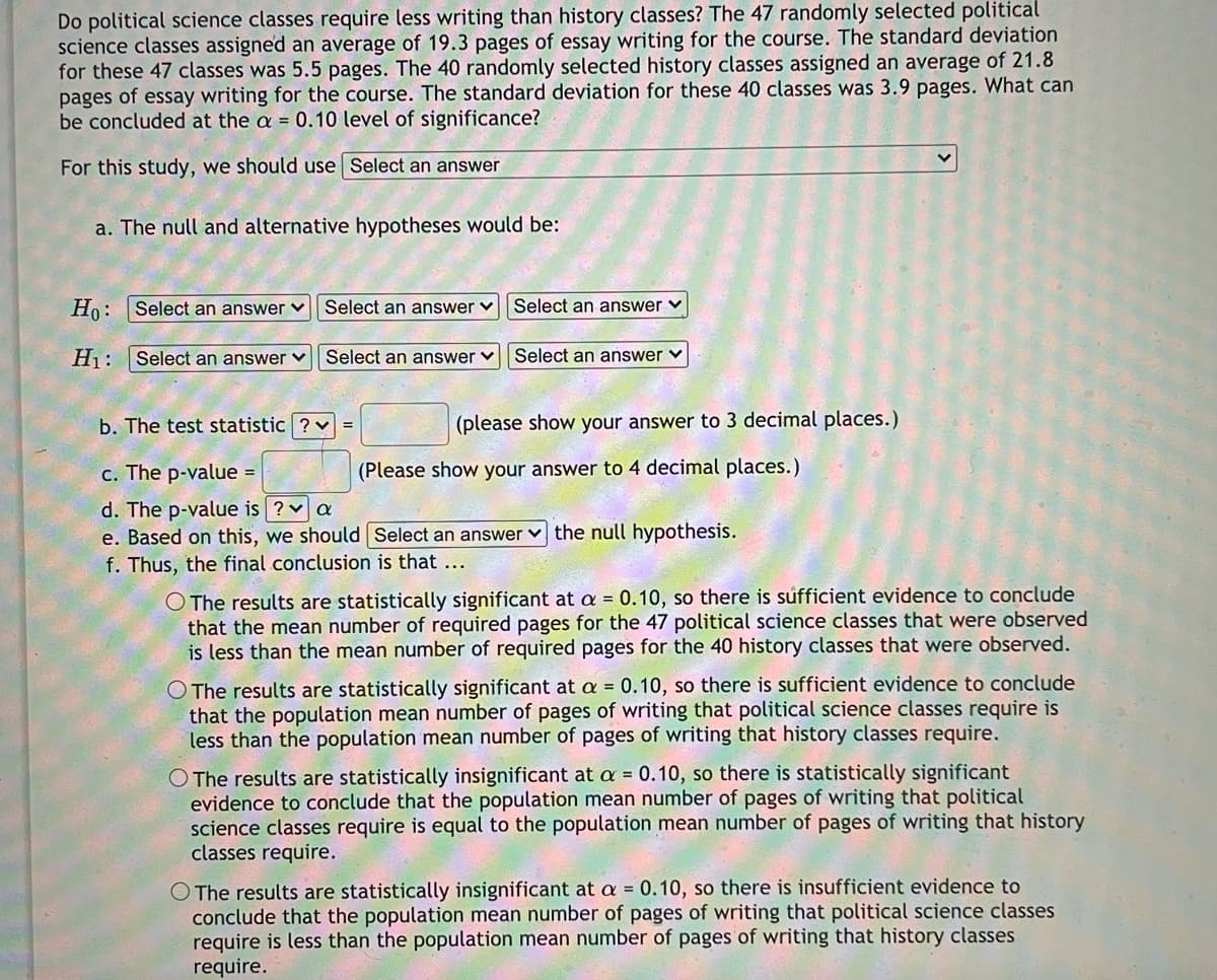 Do political science classes require less writing than history classes? The 47 randomly selected political
science classes assigned an average of 19.3 pages of essay writing for the course. The standard deviation
for these 47 classes was 5.5 pages. The 40 randomly selected history classes assigned an average of 21.8
pages of essay writing for the course. The standard deviation for these 40 classes was 3.9 pages. What can
be concluded at the a = 0.10 level of significance?
For this study, we should use Select an answer
a. The null and alternative hypotheses would be:
Ho: Select an answer ♥
Select an answer ♥
Select an answer v
Hj : |Select an answer ♥
Select an answer ♥
Select an answer ♥
b. The test statistic ? v =
(please show your answer to 3 decimal places.)
с. The p-valuе -
(Please show your answer to 4 decimal places.)
d. The p-value is ? v a
e. Based on this, we should Select an answer
the null hypothesis.
f. Thus, the final conclusion is that ...
O The results are statistically significant at a = 0.10, so there is sufficient evidence to conclude
that the mean number of required pages for the 47 political science classes that were observed
is less than the mean number of required pages for the 40 history classes that were observed.
O The results are statistically significant at a = 0.10, so there is sufficient evidence to conclude
that the population mean number of pages of writing that political science classes require is
less than the population mean number of pages of writing that history classes require.
O The results are statistically insignificant at a = 0.10, so there is statistically significant
evidence to conclude that the population mean number of pages of writing that political
science classes require is equal to the population mean number of pages of writing that history
classes require.
O The results are statistically insignificant at a = 0.10, so there is insufficient evidence to
conclude that the population mean number of pages of writing that political science classes
require is less than the population mean number of pages of writing that history classes
require.
