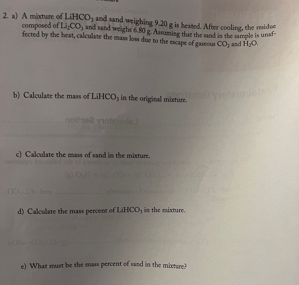 2. a) A mixture of LiHCO3 and sand weighing 9.20 g is heated. After cooling, the residue
composed of Li₂CO3 and sand weighs 6.80 g. Assuming that the sand in the sample is unaf-
fected by the heat, calculate the mass loss due to the escape of gaseous CO₂ and H₂O.
b) Calculate the mass of LiHCO3 in the original mixture.
recou violerodols
noite noterade.J
c) Calculate the mass of sand in the mixture.
noitsups boonsled odi mi
andead w
(₂) O.H
00 id to lom
d) Calculate the mass percent of LiHCO3 in the mixture.
e) What must be the mass percent of sand in the mixture?
mmosel Banaras