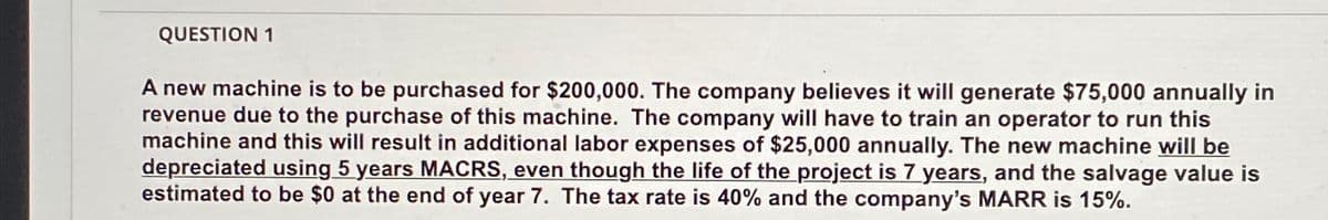 QUESTION 1
A new machine is to be purchased for $200,000. The company believes it will generate $75,000 annually in
revenue due to the purchase of this machine. The company will have to train an operator to run this
machine and this will result in additional labor expenses of $25,000 annually. The new machine will be
depreciated using 5 years MACRS, even though the life of the project is 7 years, and the salvage value is
estimated to be $0 at the end of year 7. The tax rate is 40% and the company's MARR is 15%.
