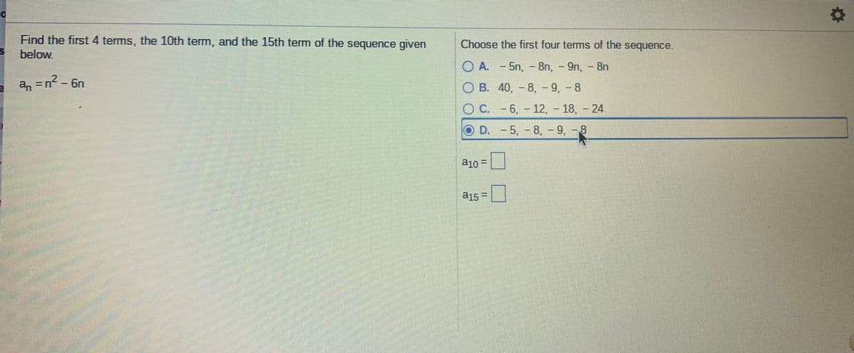 Find the first 4 terms, the 10th term, and the 15th term of the sequence given
below
Choose the first four terms of the sequence.
O A. - 5n, - 8n, - 9n, - 8n
a, =n- 6n
O B. 40, - 8, - 9, - 8
O C. - 6, - 12, - 18, - 24
D.
O D. -5,-8, -
9, - 8
a10 =
a15 =
%3D
