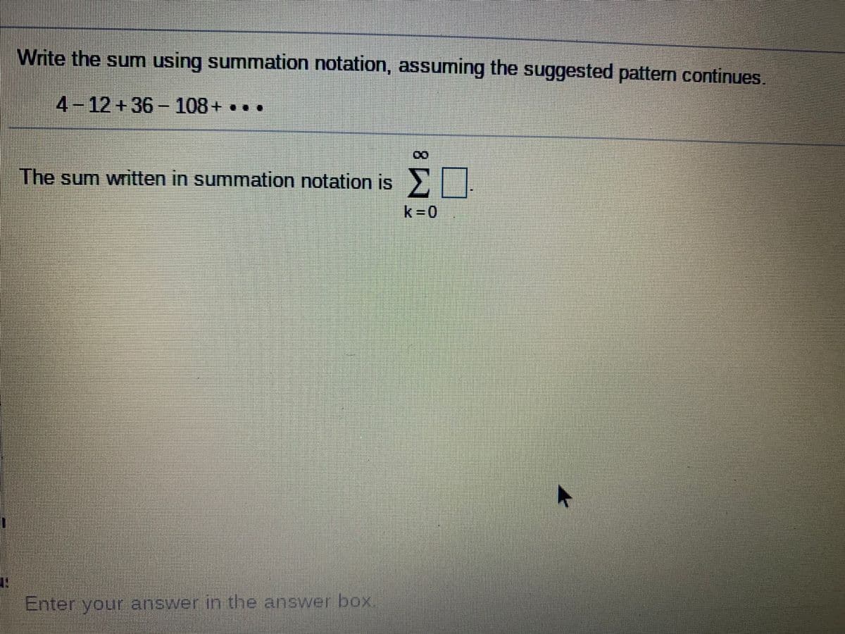 Write the sum using summation notation, assuming the suggested pattern continues.
4-12+36-108+. .
The sum written in summation notation is .
k 0
Enter yourr answer in the answer box.
