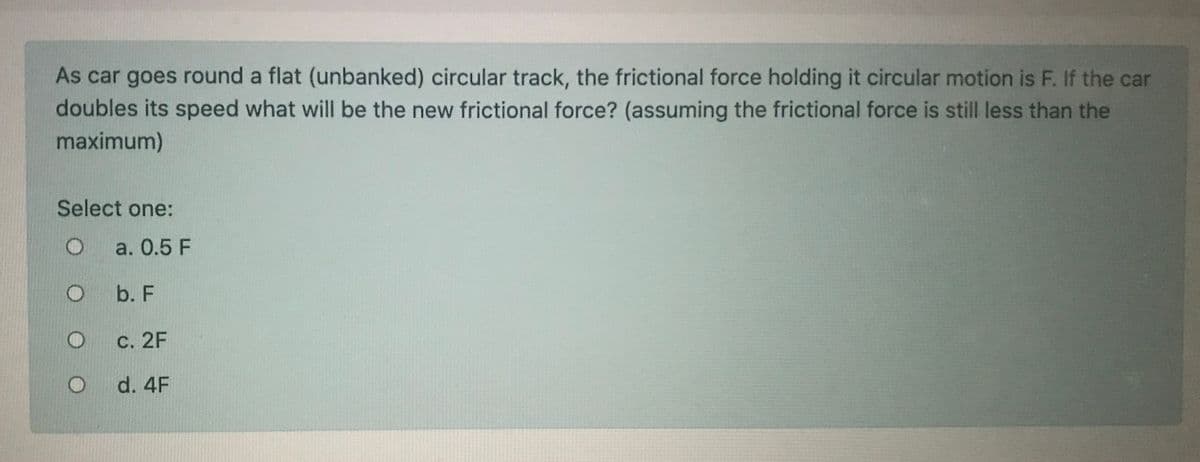 As car goes round a flat (unbanked) circular track, the frictional force holding it circular motion is F. If the car
doubles its speed what will be the new frictional force? (assuming the frictional force is still less than the
maximum)
Select one:
a. 0.5 F
b. F
С. 2F
d. 4F
