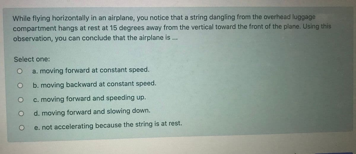 While flying horizontally in an airplane, you notice that a string dangling from the overhead luggage
compartment hangs at rest at 15 degrees away from the vertical toward the front of the plane. Using this
observation, you can conclude that the airplane is ...
Select one:
a. moving forward at constant speed.
b. moving backward at constant speed.
c. moving forward and speeding up.
d. moving forward and slowing down.
e. not accelerating because the string is at rest.
