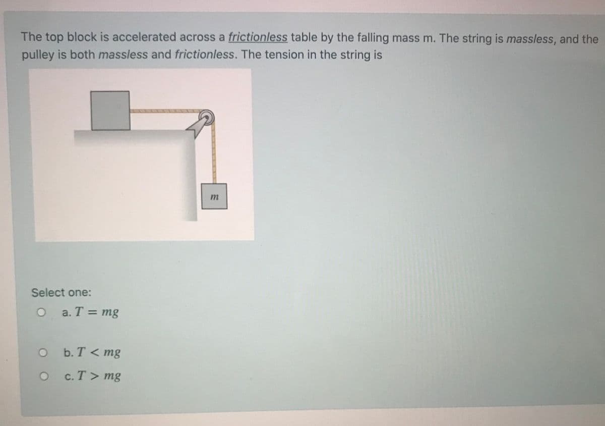 The top block is accelerated across a frictionless table by the falling mass m. The string is massless, and the
pulley is both massless and frictionless. The tension in the string is
Select one:
a. T = mg
%3D
O b. T <mg
c. T > mg
