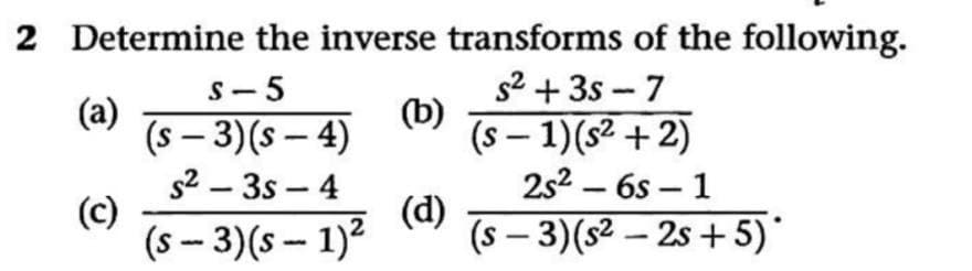 2 Determine the inverse transforms of the following.
s2 + 3s - 7
(b)
(s – 1)(s² + 2)
S- 5
(a)
(s – 3)(s – 4)
s2 – 3s – 4
(c)
(s - 3)(s - 1)?
|
-
2s2 – 6s – 1
-
(d)
(s – 3)(s² – 2s + 5)*
|
