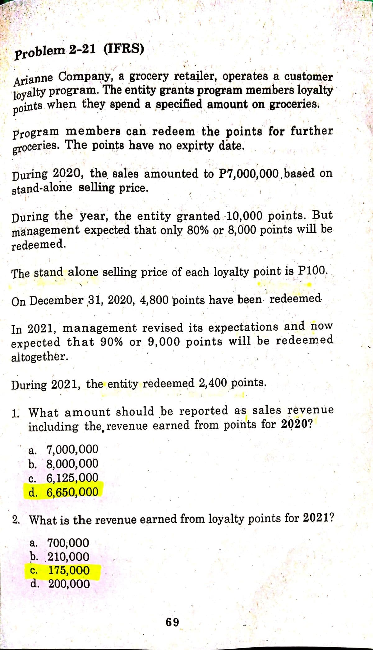 Problem 2-21 (IFRS)
Arianne Company, a grocery retailer, operates a customer
loyalty program. The entity grants program members loyalty
points when they spend a specified amount on groceries.
Program members can redeem the points for further
groceries. The points have no expirty date.
During 2020, the sales amounted to P7,000,000.based on
stand-alone selling price.
During the year, the entity granted 10,000 points. But
management expected that only 80% or 8,000 points will be
redeemed.
The stand alone selling price of each loyalty point is P100.
On December 31, 2020, 4,800 points have been redeemed
In 2021, management revised its expectations and now
expected that 90% or 9,000 points will be redeemed
altogether.
During 2021, the entity redeemed 2,400 points.
1. What amount should be reported as sales revenue
including the, revenue earned from points for 2020?
a. 7,000,000
b. 8,000,000
c. 6,125,000
d. 6,650,000
2. What is the revenue earned from loyalty points for 2021?
a. 700,000
b. 210,000
c. 175,000
d. 200,000
69
