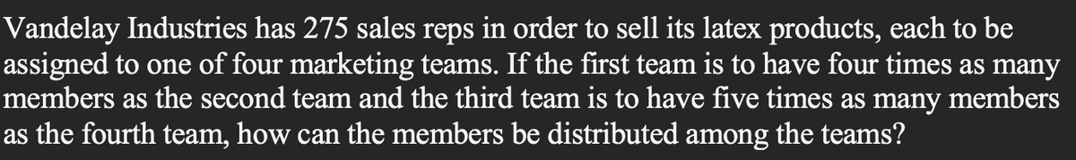 Vandelay Industries has 275 sales reps in order to sell its latex products, each to be
assigned to one of four marketing teams. If the first team is to have four times as many
members as the second team and the third team is to have five times as many members
as the fourth team, how can the members be distributed among the teams?
