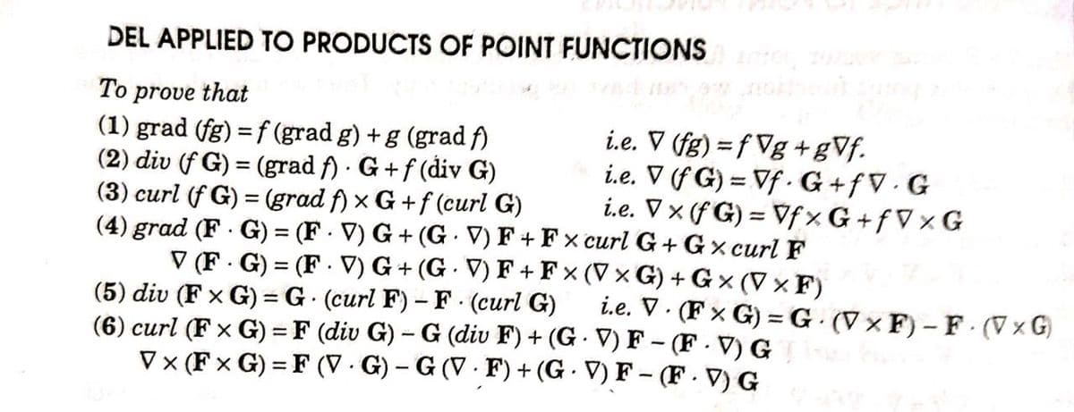 DEL APPLIED TO PRODUCTS OF POINT FUNCTIONS
To prove that
(1) grad (fg) = f (grad g) +g (grad A)
(2) div (f G) = (grad f) · G+f (div G)
(3) curl (f G) = (grad f) x G +f (curl G)
(4) grad (F G) = (F - V) G + (G. V) F + F x curl G+ Gx curl F
i.e. V (fg) = f Vg +gVf.
i.e. V (f G) = Vf · G +fV · G
i.e. V x (f G) = Vf× G + f V x G
%3D
%3D
V (F . G) = (F . V) G + (G V) F + F x (V × G) +G × (V × F)
%3D
i.e. V. (F x G) =G· (V × F) – F (V x G)
(5) div (F x G) = G (curl F) – F (curl G)
(6) curl (F x G) = F (div G) – G (div F) + (G · V) F – (F - V) G
V x (F x G) = F (V · G) – G (V · F) + (G - V) F – (F. V) G
%3D
%3D
|
%3D
