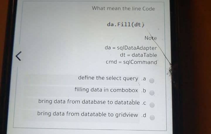 What mean the line Code
da.Fill(dt)
Note
da = sqlDataAdapter
dt = dataTable
%3D
cmd = sqlCommand
define the select query .a
filling data in combobox .b
bring data from database to datatable .c
bring data from datatable to gridview .d
