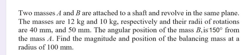 Two masses A and B are attached to a shaft and revolve in the same plane.
The masses are 12 kg and 10 kg, respectively and their radii of rotations
are 40 mm, and 50 mm. The angular position of the mass B,is 150° from
the mass A. Find the magnitude and position of the balancing mass at a
radius of 100 mm.
