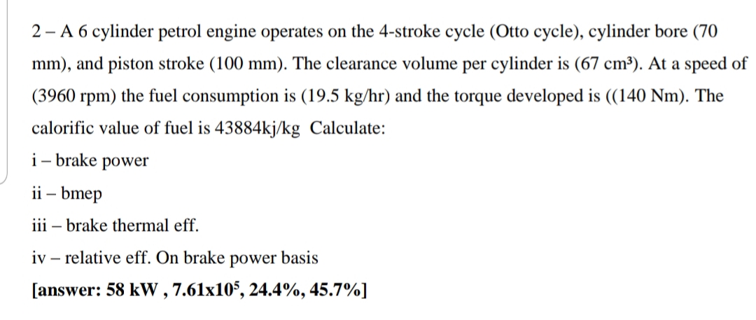 2 - A 6 cylinder petrol engine operates on the 4-stroke cycle (Otto cycle), cylinder bore (70
mm), and piston stroke (100 mm). The clearance volume per cylinder is (67 cm³). At a speed of
(3960 rpm) the fuel consumption is (19.5 kg/hr) and the torque developed is ((140 Nm). The
calorific value of fuel is 43884kj/kg Calculate:
i- brake power
ii – bmep
iii – brake thermal eff.
iv – relative eff. On brake power basis
[answer: 58 kW , 7.61x105, 24.4%, 45.7%]
