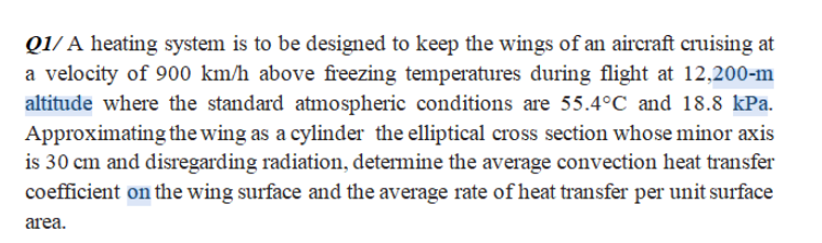 Q1/ A heating system is to be designed to keep the wings of an aircraft cruising at
a velocity of 900 km/h above freezing temperatures during flight at 12,200-m
altitude where the standard atmospheric conditions are 55.4°C and 18.8 kPa.
Approximating the wing as a cylinder the elliptical cross section whose minor axis
is 30 cm and disregarding radiation, determine the average convection heat transfer
coefficient on the wing surface and the average rate of heat transfer per unit surface
area.
