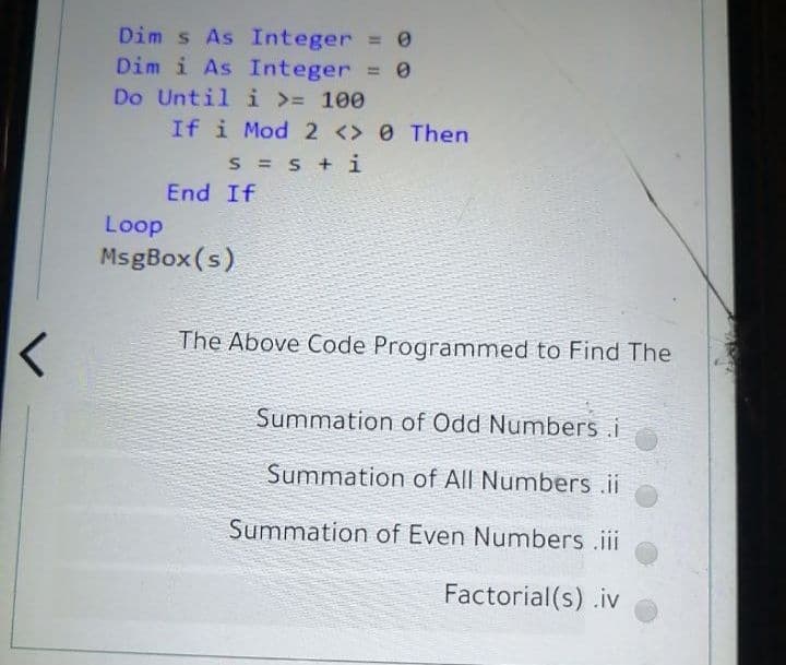 Dim s As Integer 0
Dim i As Integer = 0
Do Until i >= 100
If i Mod 2 <> 0 Then
S = S +i
End If
Loop
MsgBox (s)
The Above Code Programmed to Find The
Summation of Odd Numbers.i
Summation of All Numbers ii
Summation of Even Numbers .iii
Factorial(s) .iv
