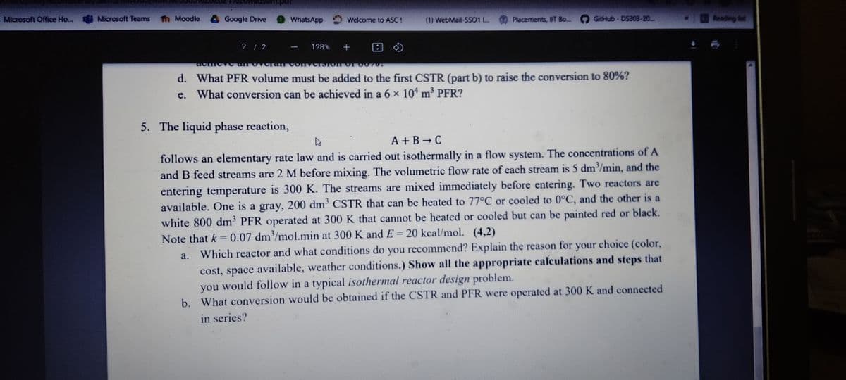 Microsoft Office Ho...
th Moodle Google Drive
GitHub- DS303-20
I ing t
Microsoft Teams
WhatsApp
Welcome to ASC!
(1) WebMail-SS01 L.
Placements, IWT B...
+ 田の
2/2
128%
d. What PFR volume must be added to the first CSTR (part b) to raise the conversion to 80%?
e. What conversion can be achieved in a 6 x 104 m³ PFR?
5. The liquid phase reaction,
A + B C
follows an elementary rate law and is carried out isothermally in a flow system. The concentrations of A
and B feed streams are 2 M before mixing. The volumetric flow rate of each stream is 5 dm/min, and the
entering temperature is 300 K. The streams are mixed immediately before entering. Two reactors are
available. One is a gray, 200 dm' CSTR that can be heated to 77°C or cooled to 0°C, and the other is a
white 800 dm PFR operated at 300 K that cannot be heated or cooled but can be painted red or black.
Note that k = 0.07 dm/mol.min at 300 K and E= 20 kcal/mol. (4,2)
you recommend? Explain the reason for your choice (color,
a. Which reactor and what conditions do
cost, space available, weather conditions.) Show all the appropriate calculations and steps that
you would follow in a typical isothermal reactor design problem.
b. What conversion would be obtained if the CSTR and PFR were operated at 300K and connected
in series?
