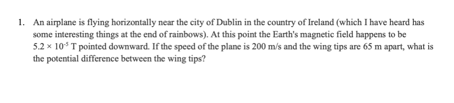 1. An airplane is flying horizontally near the city of Dublin in the country of Ireland (which I have heard has
some interesting things at the end of rainbows). At this point the Earth's magnetic field happens to be
5.2 x 10-5 T pointed downward. If the speed of the plane is 200 m/s and the wing tips are 65 m apart, what is
the potential difference between the wing tips?
