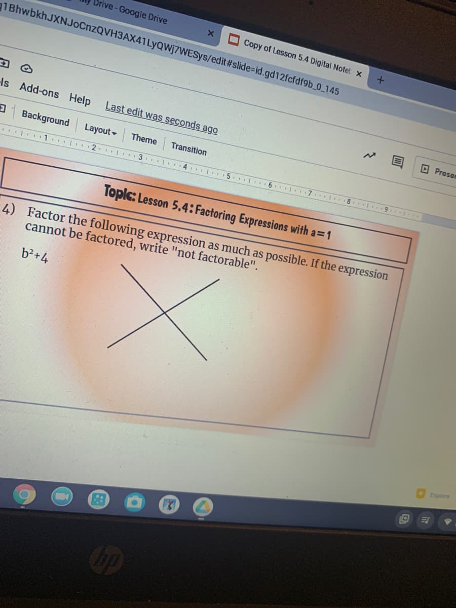 Drive-Google Drive
Copy of Lesson 5.4 Digital Notet x
1BhwbkhJXNJoCnzQVH3AX41LyQWj7WESys/edit#slide=Did.gd12fcfdf9b_0_145
Is Add-ons Help
Last edit was seconds ago
D Presen
3 Background
Layout -
Theme
Transition
| 1. 2
5. |
6.
8. 9. ..
Toplc: Lesson 5.4: Factoring Expressions with a=1
4) Factor the following expression as much as possible. If the expression
cannot be factored, write "not factorable".
b?+4
Explore
op
