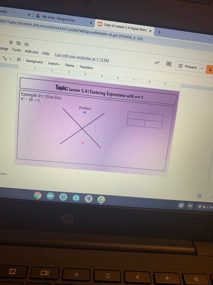 sage
L My Drive-Google Drive
O Copy of Lesson 5.4 Digital Notet x
dQt7hjqtq1BhwbkhJXNJoCnzQVH3AX41LyQWj7WESys/edit#slide=id.gd12fcfdf9b_0_103
range Tools Add-ons Help
Last edit was yesterday at 1:19 PM
O Present
Background
Layout-
Theme
Transition
1. 2 1 3 4 5. 6. 7 8. 9.
Topic: Lesson 5.4: Factoring Expressions with a=1
Example #7: (You Do)
x² - 36 = 0
Product
ac
otes
1:18
