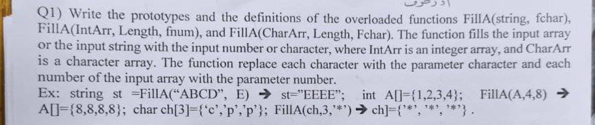 Q1) Write the prototypes and the definitions of the overloaded functions FillA(string, fchar),
FillA(IntArr, Length, fnum), and FillA(CharArr, Length, Fchar). The function fills the input array
or the input string with the input number or character, where IntArr is an integer array, and CharArr
is a character array. The function replace each character with the parameter character and each
number of the input array with the parameter number.
Ex: string st =FillA(“ABCD", E) st="EEEE";
A[]={8,8,8,8}; char ch[3]={°c','p','p'}; FillA(ch,3,**) > ch]={**', *,**}.
int A[]={1,2,3,4}; FillA(A,4,8) >
