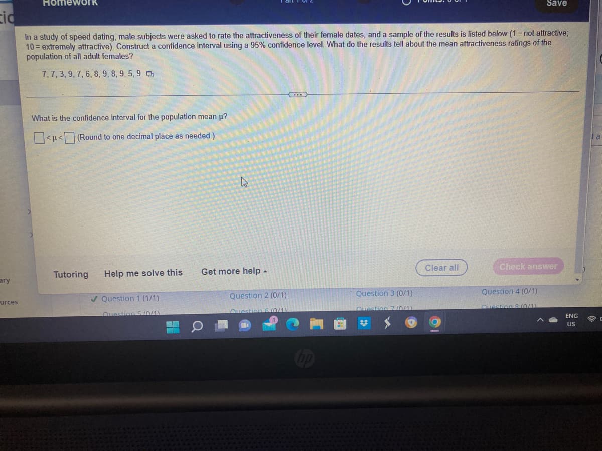 Homework
Save
cid
In a study of speed dating, male subjects were asked to rate the attractiveness of their female dates, and a sample of the results is listed below (1= not attractive;
10=extremely attractive). Construct a confidence interval using a 95% confidence level. What do the results tell about the mean attractiveness ratings of the
population of all adult females?
7, 7, 3, 9, 7, 6, 8, 9, 8, 9, 5, 9
What is the confidence interval for the population mean µ?
<<(Round to one decimal place as needed.)
Clear all
Check answer
Tutoring Help me solve this
✔Question 1 (1/1)
Question 5/0/11
ary
urces
48
k
Get more help.
Question 2 (0/1)
Question 6 (0/1)
Question 3 (0/1)
Question 4 (0/1)
Question 8 (0/1)
ENG
US