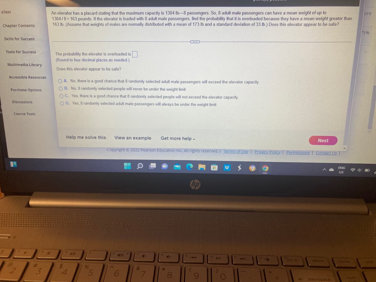 eText
Chapter Contents
Skills for Success
Tools for Success
Multimedia Library
Accessible Resources
Purchase Options
Discussions
Course Tools
C
2
2
18 4
3
ore
An elevator has a placard stating that the maximum capacity is 1304 lb-8 passengers. So, 8 adult male passengers can have a mean weight of up to
1304/8=163 pounds. If the elevator is loaded with 8 adult male passengers, find the probability that it is overloaded because they have a mean weight greater than
163 lb. (Assume that weights of males are normally distributed with a mean of 173 lb and a standard deviation of 33 lb.) Does this elevator appear to be safe?
75%
***
The probability the elevator is overloaded is.
(Round to four decimal places as needed.)
Does this elevator appear to be safe?
OA. No, there is a good chance that 8 randomly selected adult male passengers will exceed the elevator capacity.
OB. No, 8 randomly selected people will never be under the weight limit.
OC. Yes, there is a good chance that 8 randomly selected people will not exceed the elevator capacity.
OD. Yes, 8 randomly selected adult male passengers will always be under the weight limit.
Help me solve this
View an example Get more help.
Next
Copyright © 2022 Pearson Education Inc. All rights reserved. | Terms of Use | Privacy Policy | Permissions | Contact Us |
#
-
ENG
US
hp
10
ins
$
4
%
5
6
&
7
*
4+
8
fo
144
(
9
fio
▶11
1)
O
1
prt sc
delete
←backspace
home
num
lock
O