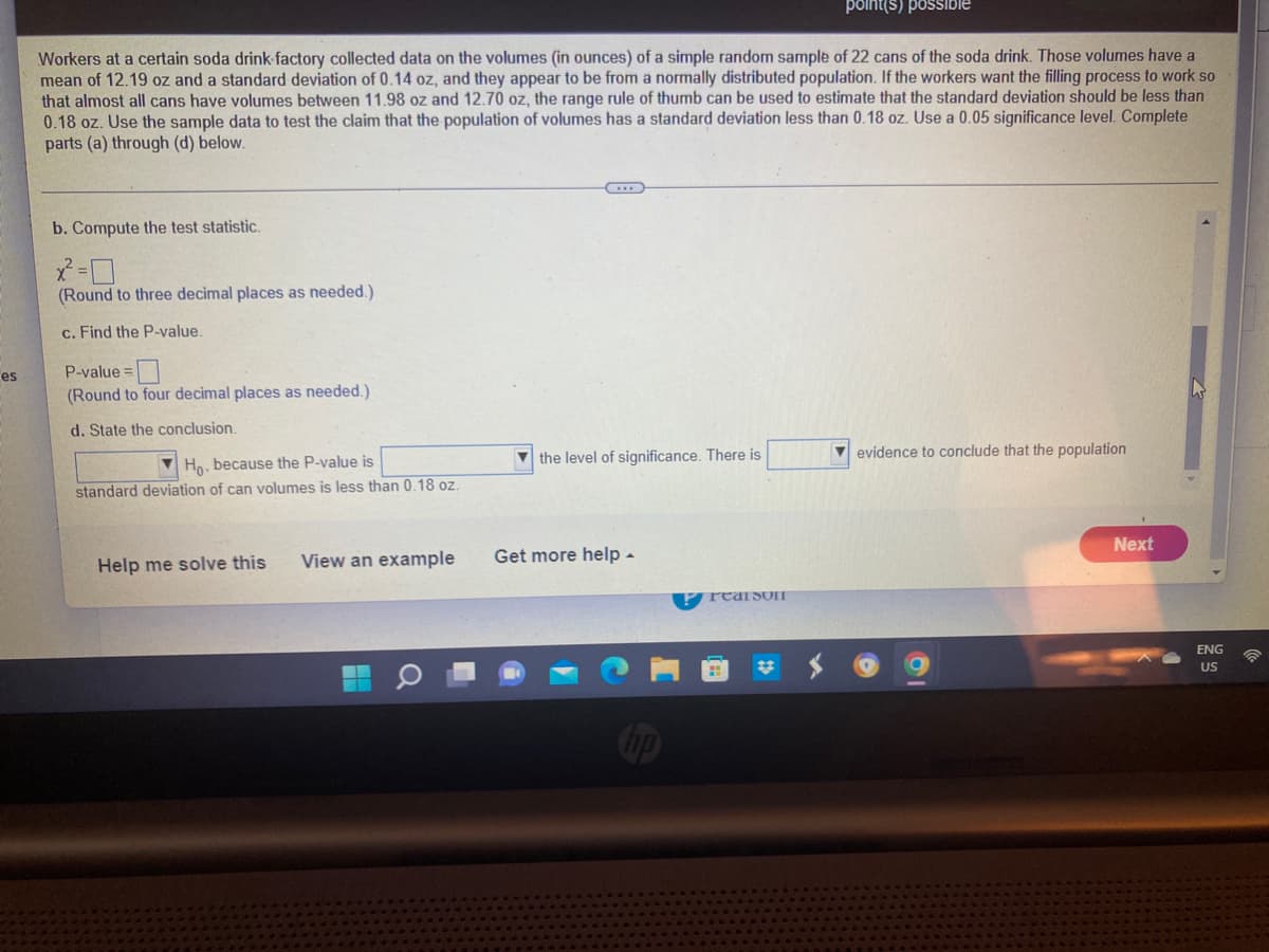 ### Statistical Analysis of Soda Can Volumes

**Scenario:**

Workers at a certain soda drink factory collected data on the volumes (in ounces) of a simple random sample of 22 cans of the soda drink. Those volumes have a mean of 12.19 oz and a standard deviation of 0.14 oz, and they appear to be from a normally distributed population. If the workers want the filling process to work so that almost all cans have volumes between 11.98 oz and 12.70 oz, a range rule of thumb can be used to estimate that the standard deviation should be less than 0.18 oz. Use the sample data to test the claim that the population of volumes has a standard deviation less than 0.18 oz. Use a 0.05 significance level. Complete parts (a) through (d) below.

**Procedure:**

b. **Compute the test statistic:**

\[ \chi^2 = \boxed{\hspace{30px}} \]

(Round to three decimal places as needed.)

c. **Find the P-value:**

\[ \text{P-value} = \boxed{\hspace{30px}} \]

(Round to four decimal places as needed.)

d. **State the conclusion:**

\[
\text{Reject } H_0, \text{ because the P-value is} \boxed{\hspace{50px}} \text{ the level of significance. There is} \boxed{\hspace{50px}} \text{ evidence to conclude that the population standard deviation of can volumes is less than 0.18 oz.}
\]

**Options to assist:**

- **Help me solve this**
- **View an example**
- **Get more help**
- **Next**

**Note:**

The values enclosed in boxes (\(\boxed{\hspace{30px}}\)) are to be filled in with the appropriate numerical calculations based on the steps provided in the scenario. The procedure involves determining the chi-square test statistic and the associated P-value to make a decision concerning the null hypothesis (\( H_0 \)).

Make sure to follow each step correctly, and refer to your course materials for detailed explanations and examples of computing chi-square test statistics and P-values.