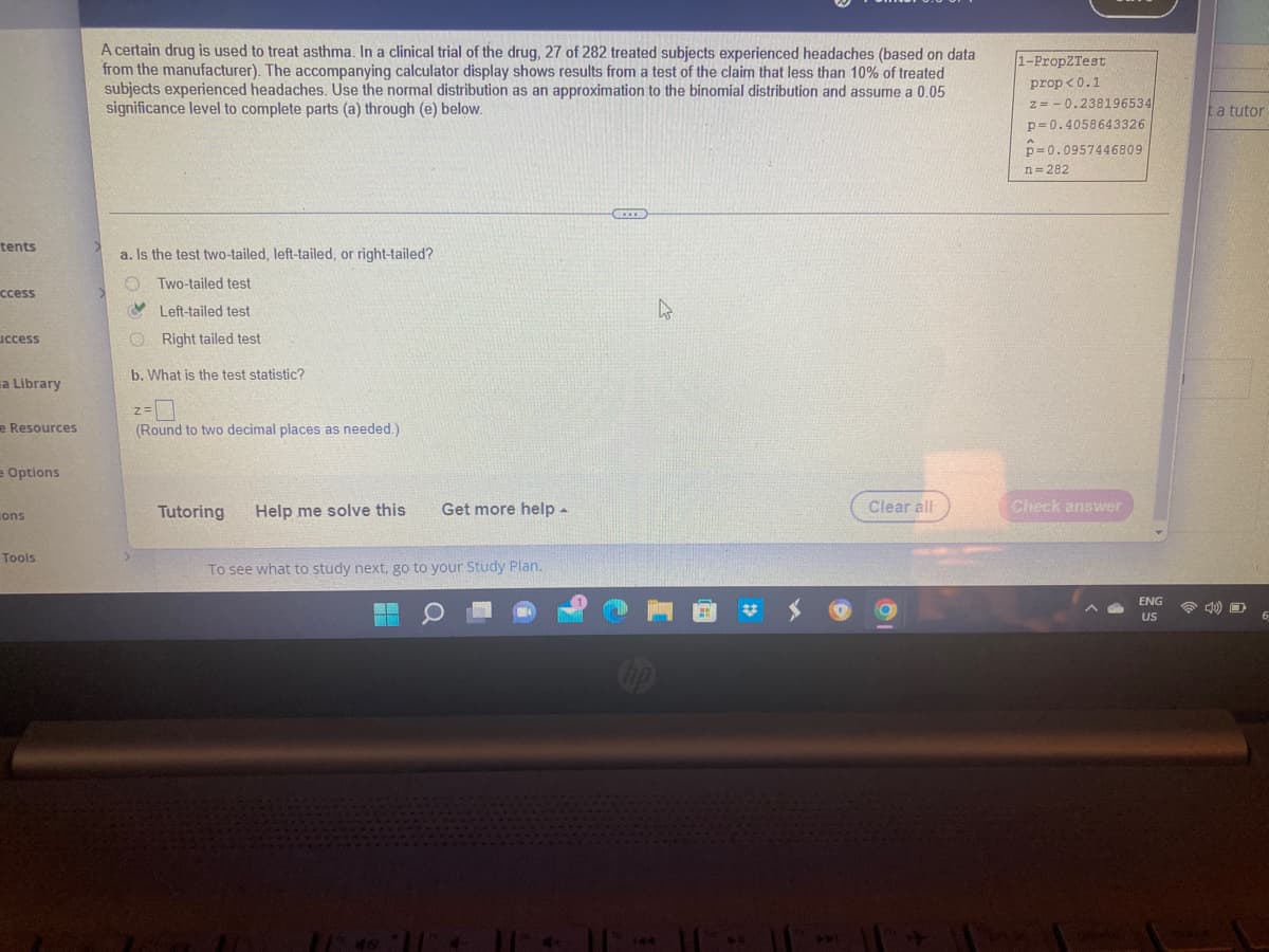 tents
ccess
uccess
a Library
e Resources
e Options
Lons
Tools
A certain drug is used to treat asthma. In a clinical trial of the drug, 27 of 282 treated subjects experienced headaches (based on data
from the manufacturer). The accompanying calculator display shows results from a test of the claim that less than 10% of treated
subjects experienced headaches. Use the normal distribution as an approximation to the binomial distribution and assume a 0.05
significance level to complete parts (a) through (e) below.
a. Is the test two-tailed, left-tailed, or right-tailed?
OTwo-tailed test
Left-tailed test
A
O Right tailed test
b. What is the test statistic?
Z=
(Round to two decimal places as needed.)
Tutoring
Help me solve this
Get more help.
To see what to study next, go to your Study Plan.
F
Clear all
1-PropZTest
prop<0.1
z=0.238196534
p=0.4058643326
p=0.0957446809
n=282
Check answer
ENG
US
a tutor
6