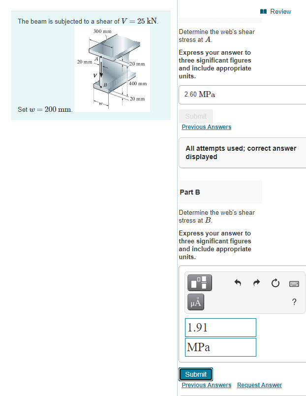 I Review
The beam is subjected to a shear of V = 25 kN.
300 mm
Determine the web's shear
stress at A.
Express your answer to
three significant figures
and include appropriate
20 mm
-20 mm
units.
400 mm
2.60 MPa
20 mm
Set w = 200 mm.
Submit
Previous Answers
All attempts used; correct answer
displayed
Part B
Determine the web's shear
stress at B.
Express your answer to
three significant figures
and include appropriate
units.
HẢ
1.91
MPа
Submit
Previous Answers Request Answer
