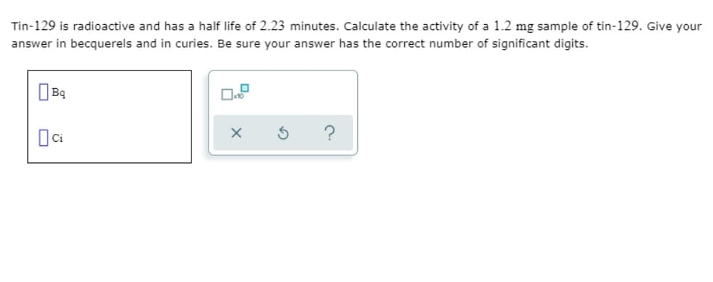 Tin-129 is radioactive and has a half life of 2.23 minutes. Calculate the activity of a 1.2 mg sample of tin-129. Give your
answer in becquerels and in curies. Be sure your answer has the correct number of significant digits.
?
