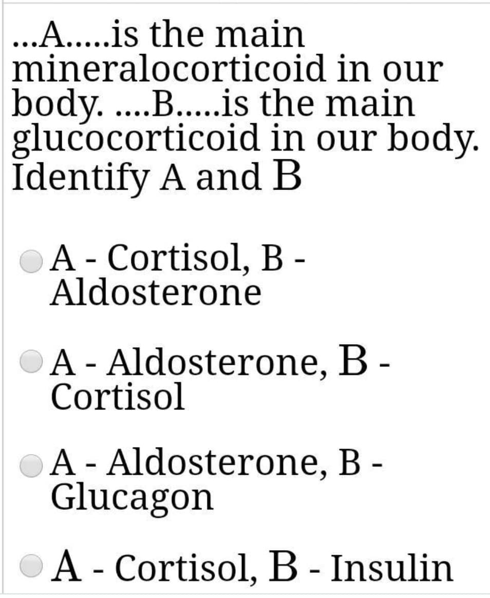 ...A...is the main
mineralocorticoid in our
body. ....B...is the main
glucocorticoid in our body.
Identify A and B
A - Cortisol, B -
Aldosterone
A - Aldosterone, B -
Cortisol
A - Aldosterone, B -
Glucagon
A - Cortisol, B - Insulin
