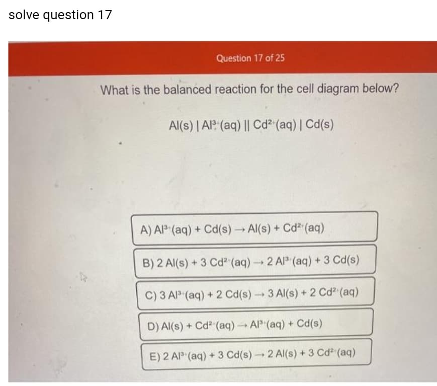 solve question 17
Question 17 of 25
What is the balanced reaction for the cell diagram below?
Al(s) | Al? (aq) || Cd² (aq) | Cd(s)
A) Al° (aq) + Cd(s) Al(s) + Cd (aq)
B) 2 Al(s) + 3 Cd (aq)2 Al (aq) +3 Cd(s)
C) 3 AlP (aq) + 2 Cd(s)3 Al(s) + 2 Cd (aq)
D) Al(s) + Cd (aq)Al (aq) + Cd(s)
E) 2 AP (aq) + 3 Cd(s)2 Al(s) + 3 Cd (aq)
