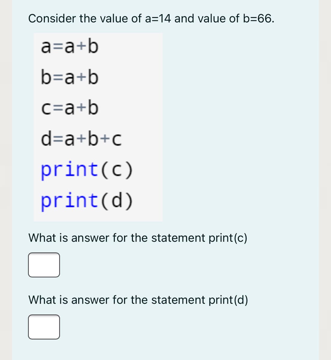 Consider the value of a=14 and value of b=66.
a=a+b
b=a+b
c=a+b
d=a+b+c
print(c)
print(d)
What is answer for the statement print(c)
What is answer for the statement print(d)
