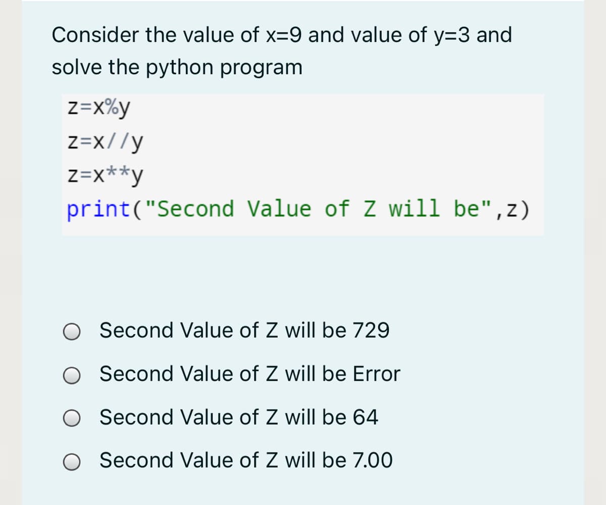 Consider the value of x=9 and value of y=3 and
solve the python program
z=x%y
Z=x//y
z=x**y
print("Second Value of Z will be",z)
Second Value of Z will be 729
O Second Value of Z will be Error
O Second Value of Z will be 64
O Second Value of Z will be 7.00
