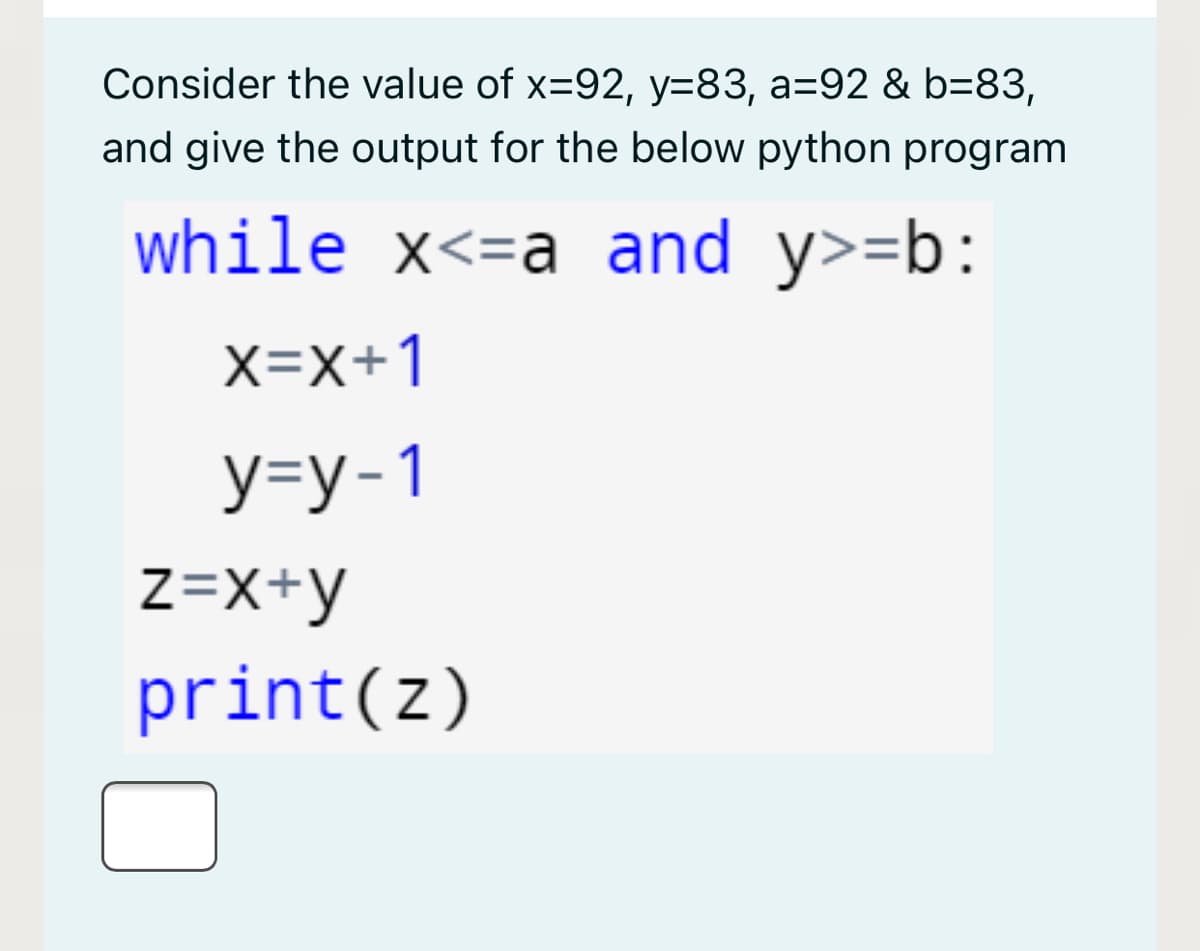 Consider the value of x=92, y=83, a=92 & b=83,
and give the output for the below python program
while x<=a and y>=b:
X=x+1
У-у-1
z=X+y
print(z)
