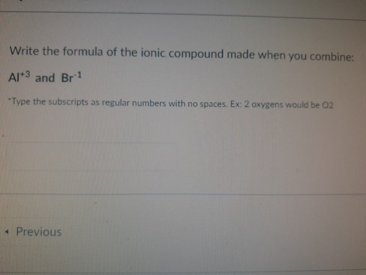 Write the formula of the ionic compound made when you combine:
Al*3 and Br1
Type the subscripts as regular numbers with no spaces. Ex: 2 oxygens would be 02
*Previous
