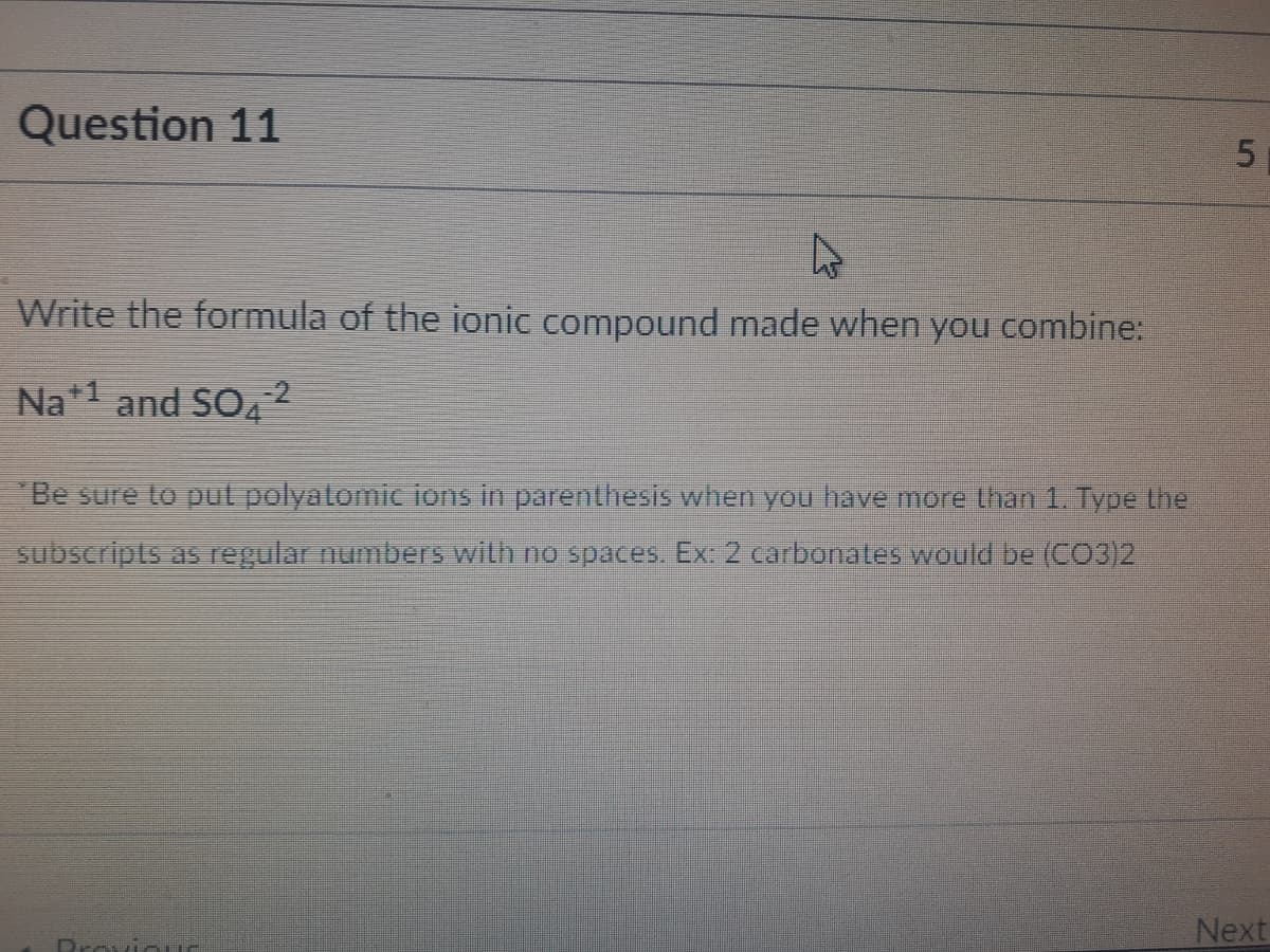 Question 11
Write the formula of the ionic compound made when you combine:
Na*1 and SO42
Be sure to pul polyatomic ions in parenthesis when you have more than 1. Type the
subscripts as regular numbers wilth no spaces. Ex: 2 carbonates would be (CO3)2
Next
Provinu
