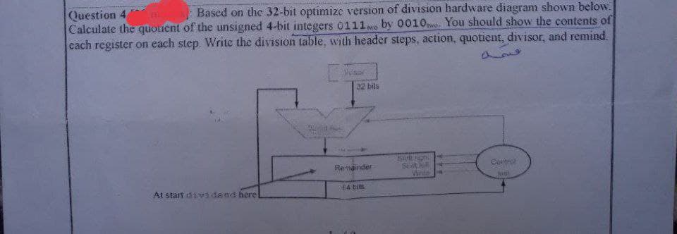 Question 4
Based on the 32-bit optimize version of division hardware diagram shown below.
Calculate the quouent of the unsigned 4-bit integers 0111 by 0010wo. You should show the contents of
each register on each step. Write the division table, with header steps, action, quotient, divisor, and remind.
no
At starf dividand here
Vie
32 bits
Remainder
64 bits
Smilthigh
Snotio
Write
Control
Just