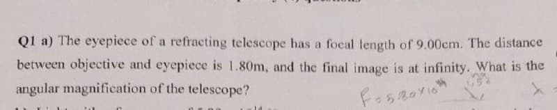 Q1 a) The eyepiece of a refracting telescope has a focal length of 9.00cm. The distance
between objective and eyepiece is 1.80m, and the final image is at infinity. What is the
angular magnification of the telescope?
F=580×10²
14