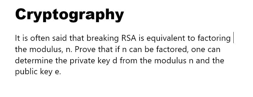 Cryptography
It is often said that breaking RSA is equivalent to factoring|
the modulus, n. Prove that if n can be factored, one can
determine the private key d from the modulus n and the
public key e.
