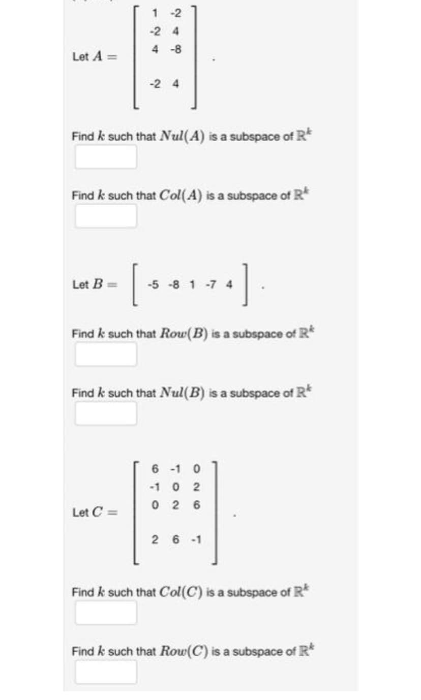 Let A =
1
-2
-24
4-8
Find k such that Nul(A) is a subspace of R
-2 4
Find k such that Col(A) is a subspace of R
Let B==
[581-74]
Find & such that Row (B) is a subspace of R
Let C =
Find & such that Nul(B) is a subspace of Rª
6-10
-1 0
02
026
26-1
Find & such that Col(C) is a subspace of R
Find k such that Row (C) is a subspace of R