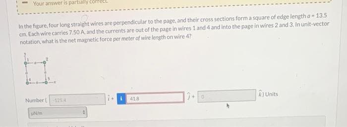 Your answer is partially correct.
In the figure, four long straight wires are perpendicular to the page, and their cross sections form a square of edge length a = 13.5
cm. Each wire carries 7.50 A, and the currents are out of the page in wires 1 and 4 and into the page in wires 2 and 3. In unit-vector
notation, what is the net magnetic force per meter of wire length on wire 4?
Number (
UN/m
125.4
41.8
k) Units