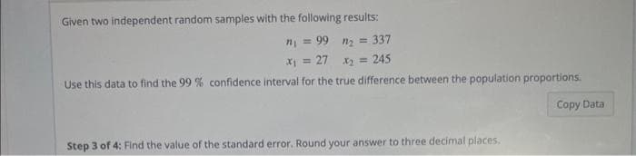 Given two independent random samples with the following results:
n₂ = 337
x₂ = = 245
n₁ = 99
x₁ = 27
Use this data to find the 99 % confidence interval for the true difference between the population proportions.
Copy Data
Step 3 of 4: Find the value of the standard error. Round your answer to three decimal places,