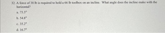 32. A force of 38 lb is required to hold a 66 lb toolbox on an incline. What angle does the incline make with the
horizontal?
a. 73.3⁰
b. 54.8⁰
c. 35.2°
d. 16.7°