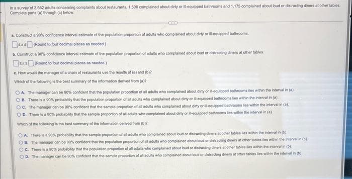 In a survey of 3,662 adults concerning complaints about restaurants, 1,506 complained about dirty or il-equipped bathrooms and 1,175 complained about loud or distracting diners at other tables
Complete parts (a) through (c) below.
a. Construct a 90% confidence interval estimate of the population proportion of adults who complained about dirty or ill-equipped bathrooms.
sxs (Round to four decimal places as needed.)
b. Construct a 90% confidence interval estimate of the population proportion of adults who complained about loud or distracting diners at other tables
sas(Round to four decimal places as needed.)
c. How would the manager of a chain of restaurants use the results of (a) and (b)?
Which of the following is the best summary of the information derived from (a)?
OA. The manager can be 90% confident that the population proportion of all adults who complained about dirty or ill-equipped bathrooms lies within the interval in (a).
OB. There is a 90% probability that the population proportion of all adults who complained about dirty or ill-equipped bathrooms lies within the interval in (a)
OC. The manager can be 90% confident that the sample proportion of all adults who complained about dirty or ill-equipped bathrooms lies within the interval in (a).
OD. There is a 90% probability that the sample proportion of all adults who complained about dirty or ill-equipped bathrooms lies within the interval in (a).
Which of the following is the best summary of the information derived from (b)?
OA. There is a 90% probability that the sample proportion of all adults who complained about loud or distracting diners at other tables lies within the interval in (b)
OB. The manager can be 90% confident that the population proportion of all adults who complained about loud or distracting diners at other tables lies within the interval in (b)
OC. There is a 90% probability that the population proportion of all adults who complained about loud or distracting diners at other tables lies within the interval in (b)
OD. The manager can be 90% confident that the sample proportion of all adults who complained about loud or distracting diners at other tables lies within the interval in (b)