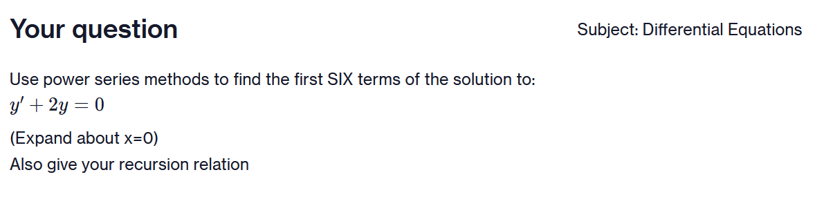 Your question
Use power series methods to find the first SIX terms of the solution to:
y' + 2y = 0
(Expand about x=0)
Also give your recursion relation
Subject: Differential Equations