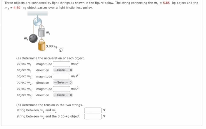Three objects are connected by light strings as shown in the figure below. The string connecting the m₁ = 5.85-kg object and the
m₂ = 4.30-kg object passes over a light frictionless pulley.
m₂
3.00 kg
(a) Determine the acceleration of each object.
object m
magnitude
m/s2
object m₁
direction
object m₂
magnitude
object m₂
direction ---Select---
object m
magnitude
object m3
direction ---Select--
--Select-
m/s²
m/s²
(b) Determine the tension in the two strings.
string between m, and m₂
string between m₂ and the 3.00-kg object
N
N