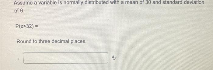 Assume a variable is normally distributed with a mean of 30 and standard deviation
of 6.
P(x>32) =
Round to three decimal places.
N