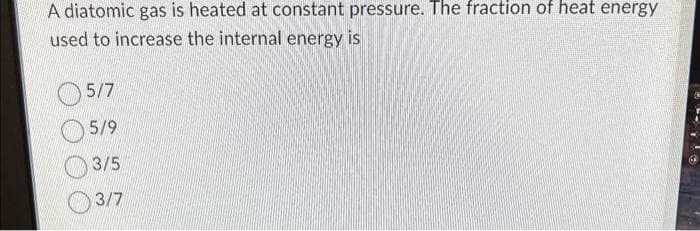 A diatomic gas is heated at constant pressure. The fraction of heat energy
used to increase the internal energy is
5/7
5/9
3/5
3/7