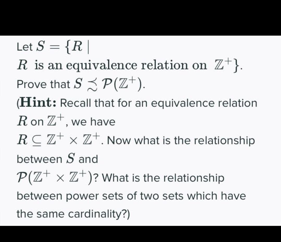 Let S = {R |
R is an equivalence relation on Z+}.
Prove that S 3 P(Z*).
(Hint: Recall that for an equivalence relation
R on Zt, we have
RC Z+ × Z+. Now what is the relationship
between S and
P(Z+ × Z+)? What is the relationship
between power sets of two sets which have
the same cardinality?)
