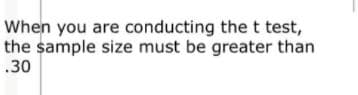 When you are conducting the t test,
the sample size must be greater than
.30
